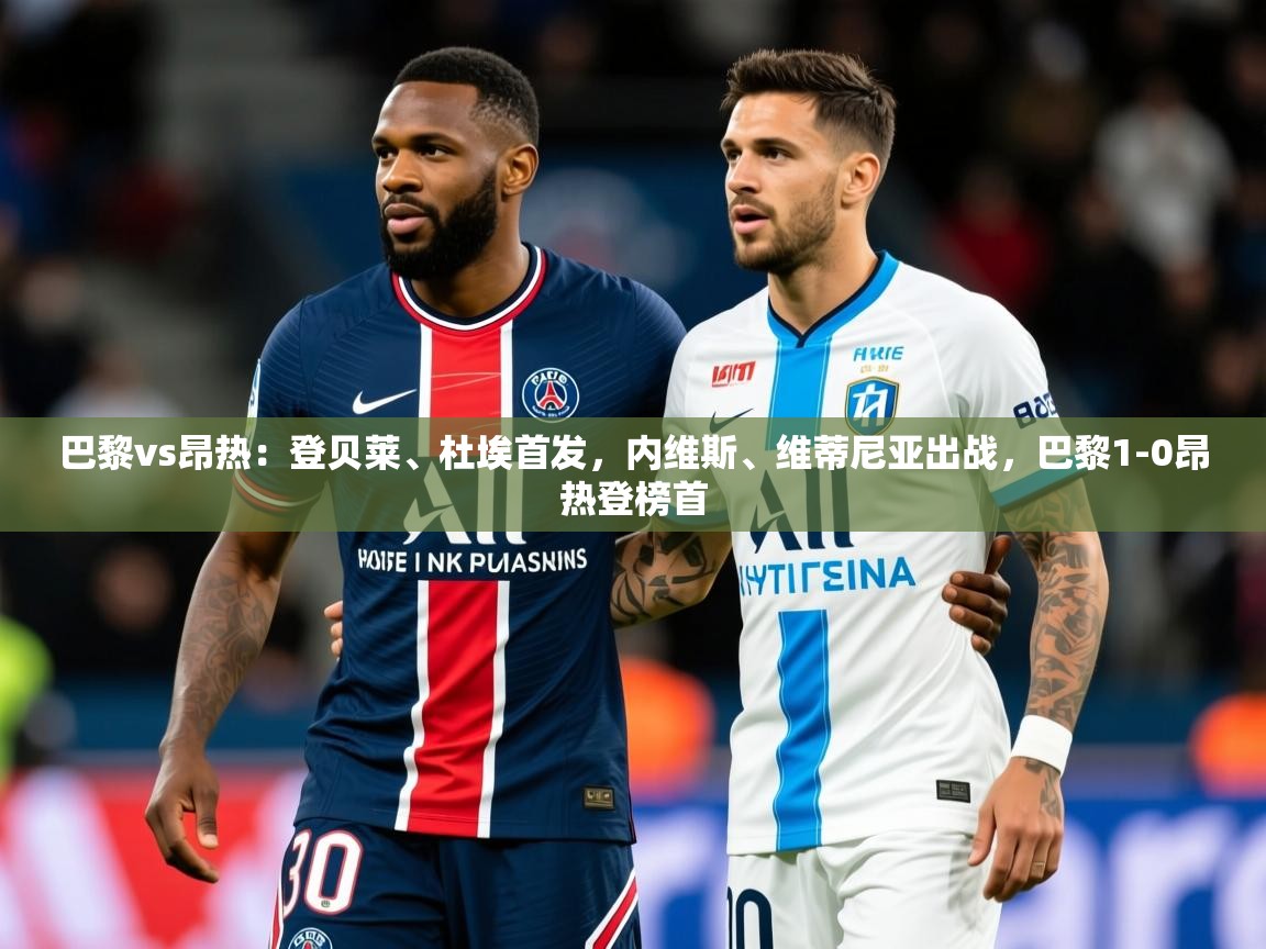 2025米兰体育官网网页版巴黎vs昂热:登贝莱、杜埃首发,内维斯、维蒂尼亚出战,巴黎1-0昂热登榜首 第3张