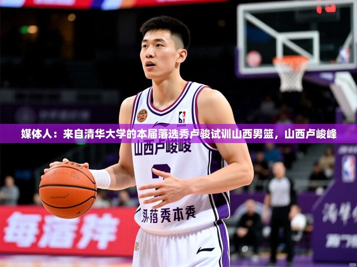 2025米兰体育官网网页版网页媒体人：来自清华大学的本届落选秀卢骏试训山西男篮，山西卢峻峰  第1张