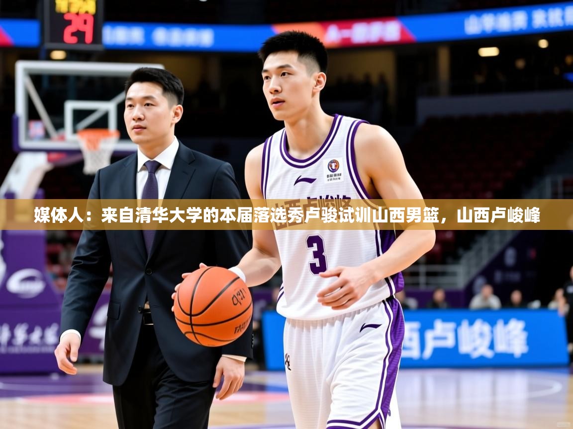 2025米兰体育官网网页版网页媒体人：来自清华大学的本届落选秀卢骏试训山西男篮，山西卢峻峰  第4张