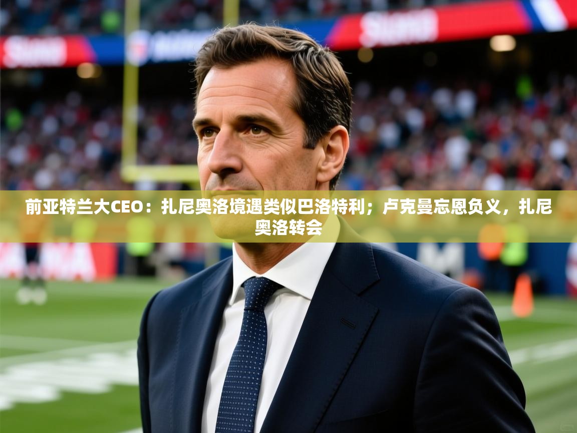 2025米兰体育网站拉斯帕尔马斯赞助商前亚特兰大CEO：扎尼奥洛境遇类似巴洛特利；卢克曼忘恩负义，扎尼奥洛转会  第2张