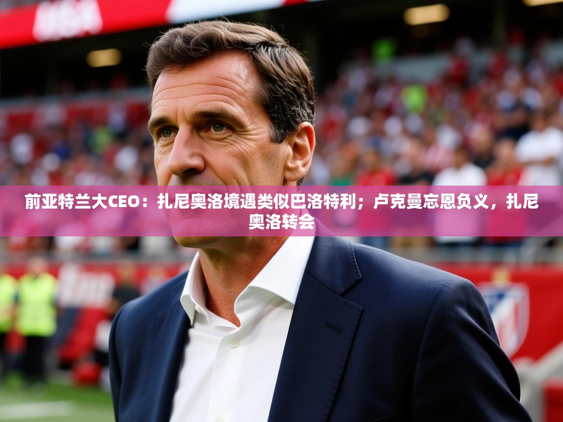 2025米兰体育网站拉斯帕尔马斯赞助商前亚特兰大CEO：扎尼奥洛境遇类似巴洛特利；卢克曼忘恩负义，扎尼奥洛转会  第3张